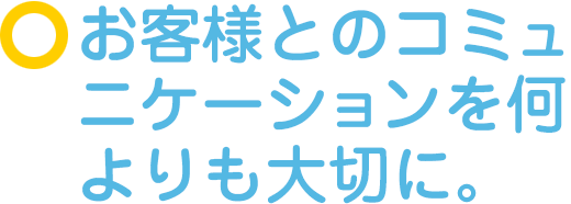 お客様とのコミュニケーションを何よりも大切に。