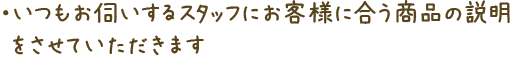 いつもお伺いするスタッフにお客様に合う商品の説明をさせていただきます